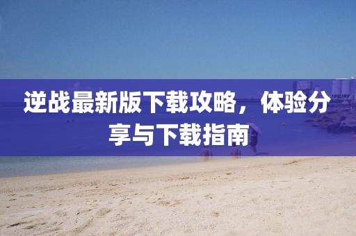逆战最新版下载攻略，体验分享与下载指南