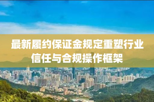 最新履约保证金规定重塑行业信任与合规操作框架