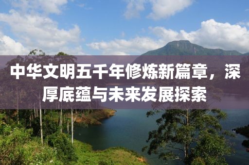中华文明五千年修炼新篇章，深厚底蕴与未来发展探索