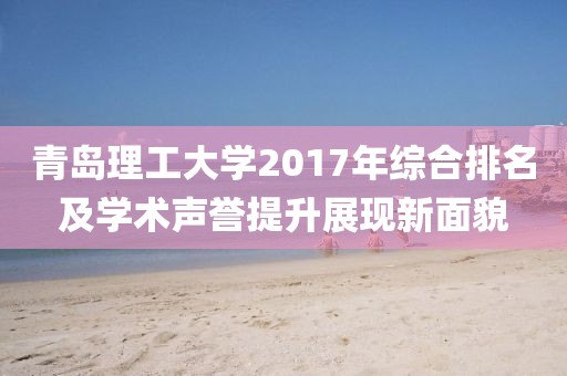 青岛理工大学2017年综合排名及学术声誉提升展现新面貌