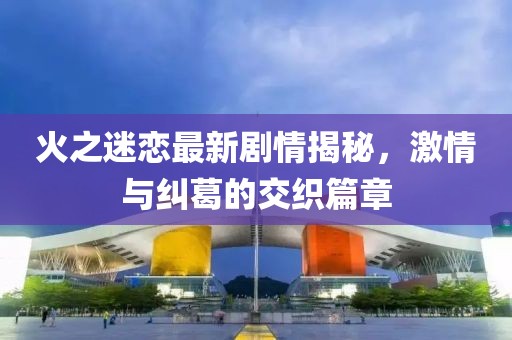 火之迷恋最新剧情揭秘，激情与纠葛的交织篇章