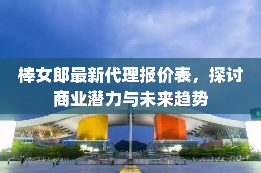 棒女郎最新代理报价表，探讨商业潜力与未来趋势