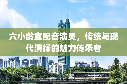 六小龄童配音演员，传统与现代演绎的魅力传承者