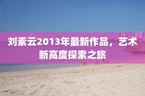 刘素云2013年最新作品，艺术新高度探索之旅