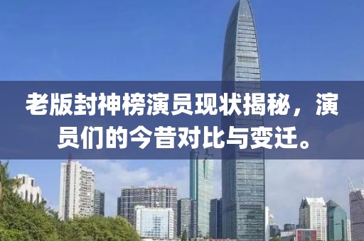 老版封神榜演员现状揭秘，演员们的今昔对比与变迁。