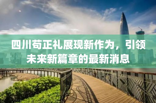 四川苟正礼展现新作为，引领未来新篇章的最新消息