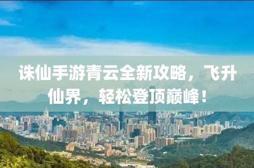 诛仙手游青云全新攻略，飞升仙界，轻松登顶巅峰！
