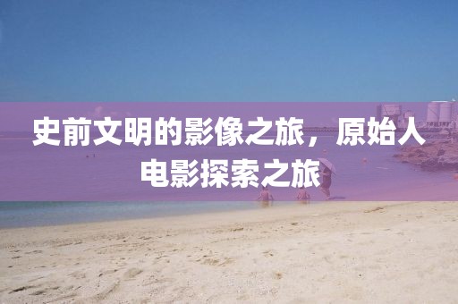史前文明的影像之旅，原始人电影探索之旅