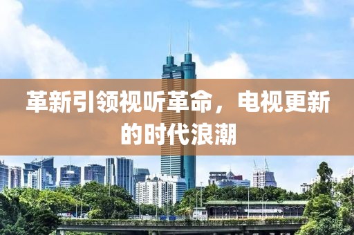 革新引领视听革命，电视更新的时代浪潮