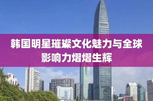 韩国明星璀璨文化魅力与全球影响力熠熠生辉