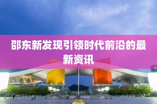 邵东新发现引领时代前沿的最新资讯