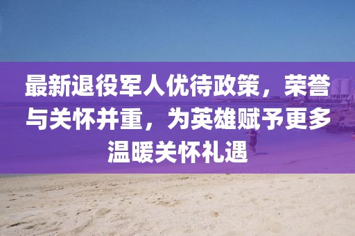 最新退役军人优待政策，荣誉与关怀并重，为英雄赋予更多温暖关怀礼遇