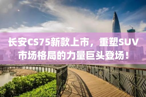 长安CS75新款上市，重塑SUV市场格局的力量巨头登场！