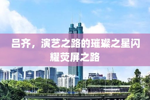 吕齐，演艺之路的璀璨之星闪耀荧屏之路