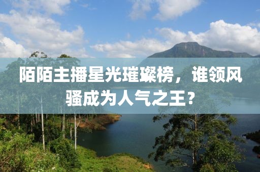 陌陌主播星光璀璨榜，谁领风骚成为人气之王？