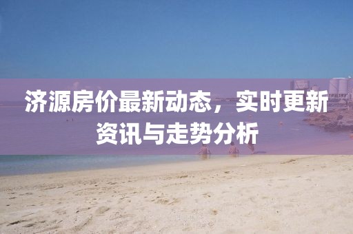 济源房价最新动态，实时更新资讯与走势分析