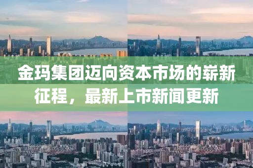 金玛集团迈向资本市场的崭新征程，最新上市新闻更新