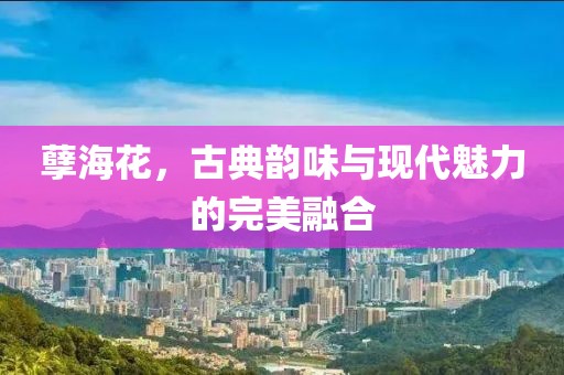 孽海花，古典韵味与现代魅力的完美融合