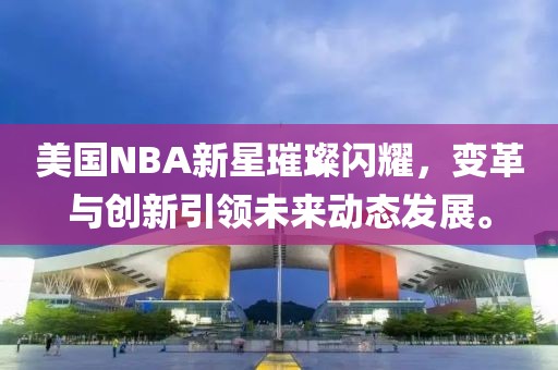 美国NBA新星璀璨闪耀，变革与创新引领未来动态发展。