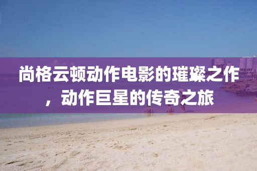 尚格云顿动作电影的璀璨之作，动作巨星的传奇之旅