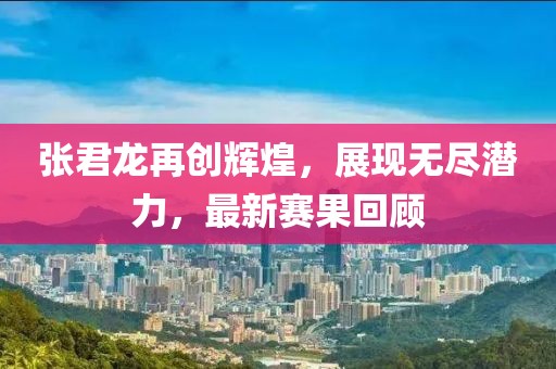 张君龙再创辉煌，展现无尽潜力，最新赛果回顾
