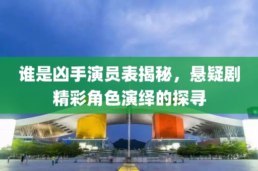 谁是凶手演员表揭秘，悬疑剧精彩角色演绎的探寻
