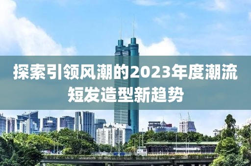 探索引领风潮的2023年度潮流短发造型新趋势
