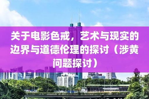 关于电影色戒，艺术与现实的边界与道德伦理的探讨（涉黄问题探讨）