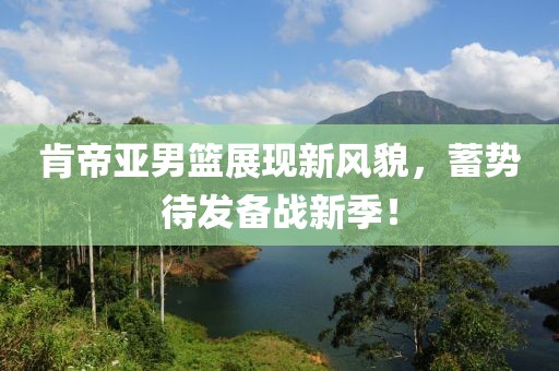 肯帝亚男篮展现新风貌，蓄势待发备战新季！
