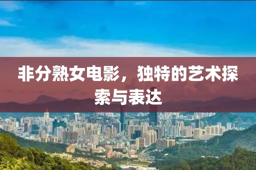 非分熟女电影，独特的艺术探索与表达
