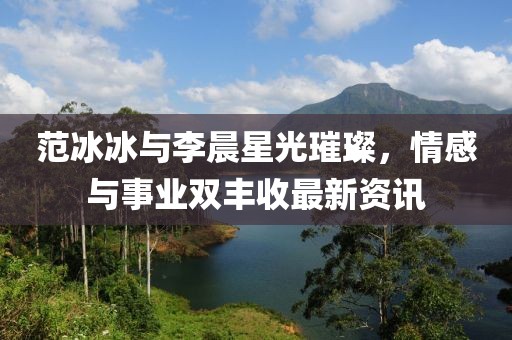 范冰冰与李晨星光璀璨，情感与事业双丰收最新资讯