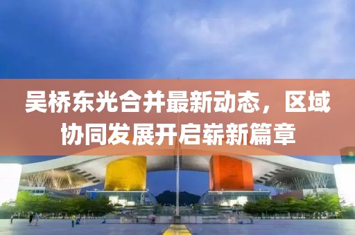 吴桥东光合并最新动态，区域协同发展开启崭新篇章