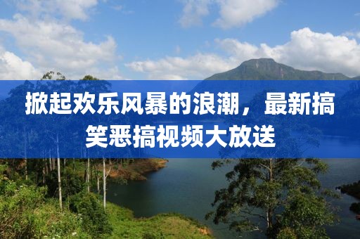 掀起欢乐风暴的浪潮，最新搞笑恶搞视频大放送