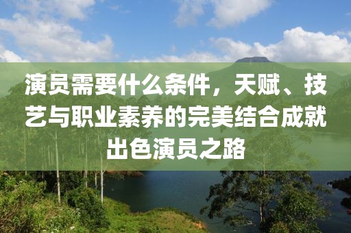 演员需要什么条件，天赋、技艺与职业素养的完美结合成就出色演员之路