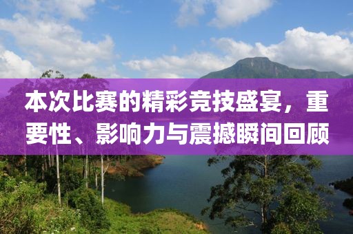 本次比赛的精彩竞技盛宴，重要性、影响力与震撼瞬间回顾