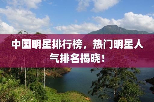 中国明星排行榜，热门明星人气排名揭晓！