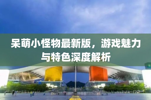 呆萌小怪物最新版，游戏魅力与特色深度解析