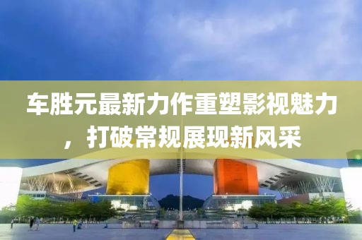 车胜元最新力作重塑影视魅力，打破常规展现新风采