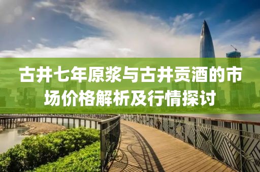 古井七年原浆与古井贡酒的市场价格解析及行情探讨