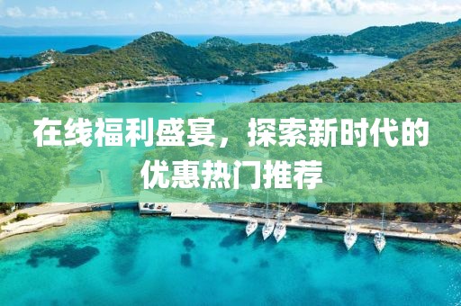 在线福利盛宴，探索新时代的优惠热门推荐