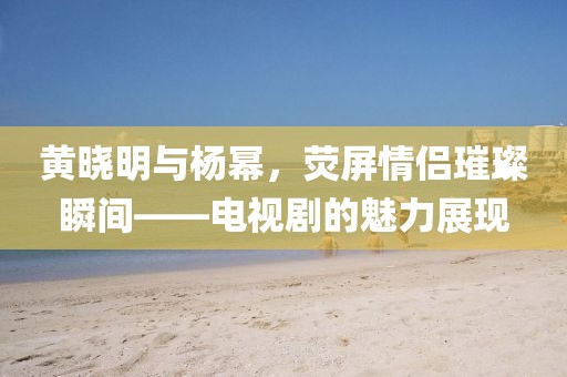 黄晓明与杨幂，荧屏情侣璀璨瞬间——电视剧的魅力展现
