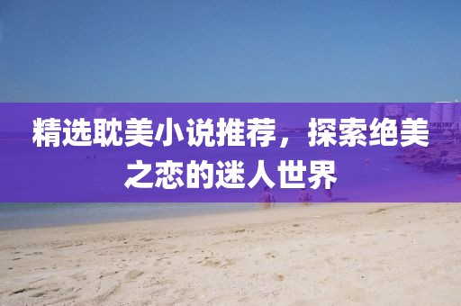 精选耽美小说推荐，探索绝美之恋的迷人世界