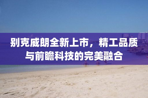 别克威朗全新上市，精工品质与前瞻科技的完美融合