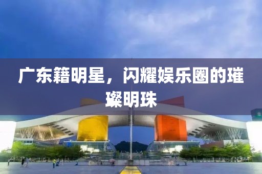 广东籍明星，闪耀娱乐圈的璀璨明珠