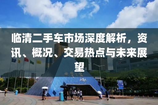 临清二手车市场深度解析，资讯、概况、交易热点与未来展望