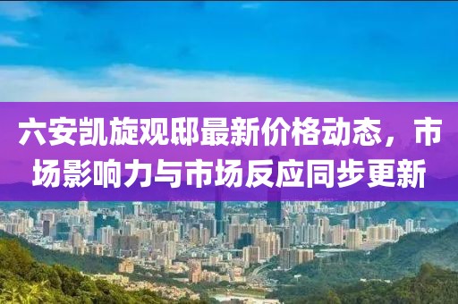 六安凯旋观邸最新价格动态，市场影响力与市场反应同步更新
