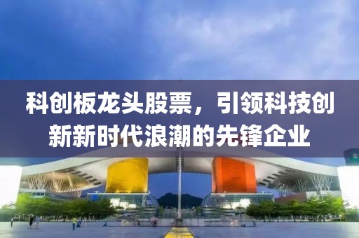 科创板龙头股票，引领科技创新新时代浪潮的先锋企业