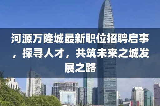 河源万隆城最新职位招聘启事，探寻人才，共筑未来之城发展之路
