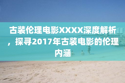古装伦理电影XXXX深度解析，探寻2017年古装电影的伦理内涵