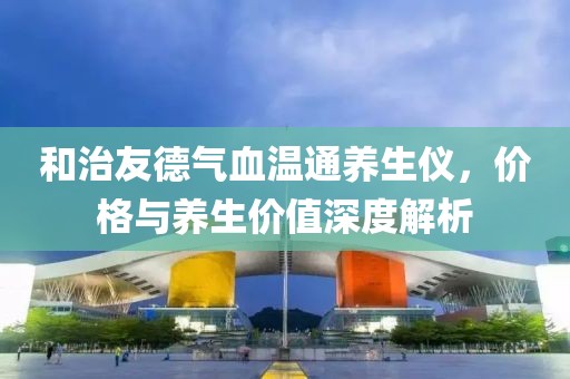 和治友德气血温通养生仪，价格与养生价值深度解析